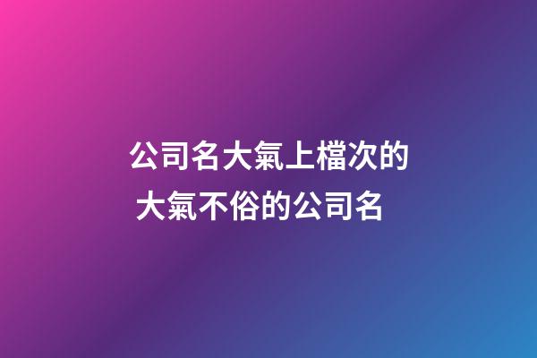 公司名大氣上檔次的 大氣不俗的公司名-第1張-公司起名-玄機派